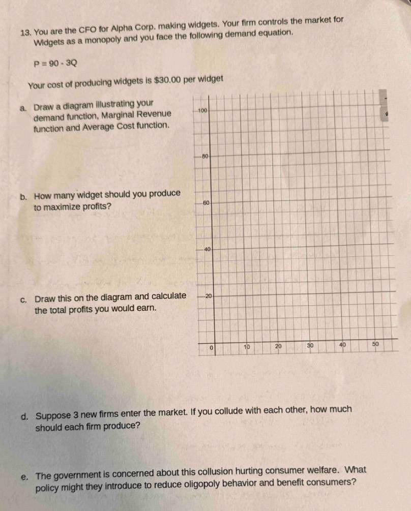 You are the CFO for Alpha Corp. making widgets. Your firm controls the market for 
Widgets as a monopoly and you face the following demand equation.
P=90-3Q
Your cost of producing widgets is $30.00 per widget 
a. Draw a diagram illustrating your 
demand function, Marginal Revenue 
function and Average Cost function. 
b. How many widget should you produce 
to maximize profits? 
c. Draw this on the diagram and calculate 
the total profits you would earn. 
d. Suppose 3 new firms enter the market. If you collude with each other, how much 
should each firm produce? 
e. The government is concerned about this collusion hurting consumer welfare. What 
policy might they introduce to reduce oligopoly behavior and benefit consumers?