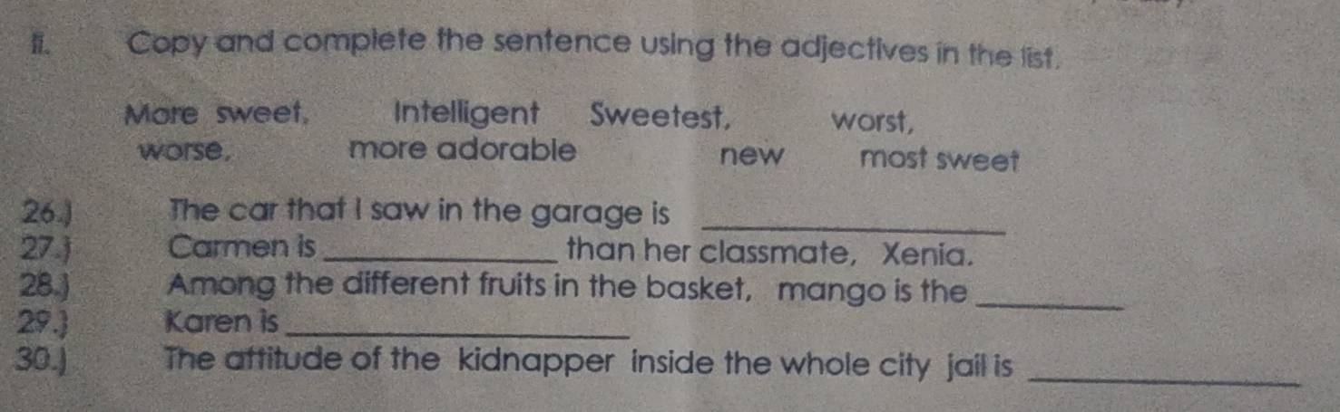 Copy and complete the sentence using the adjectives in the list.
More sweet, Intelligent Sweetest, worst,
worse, more adorable new most sweet
26.) The car that I saw in the garage is_
27.) Carmen is_ than her classmate, Xenia.
28.) Among the different fruits in the basket, mango is the_
29. Karen is_
30.) The attitude of the kidnapper inside the whole city jail is_