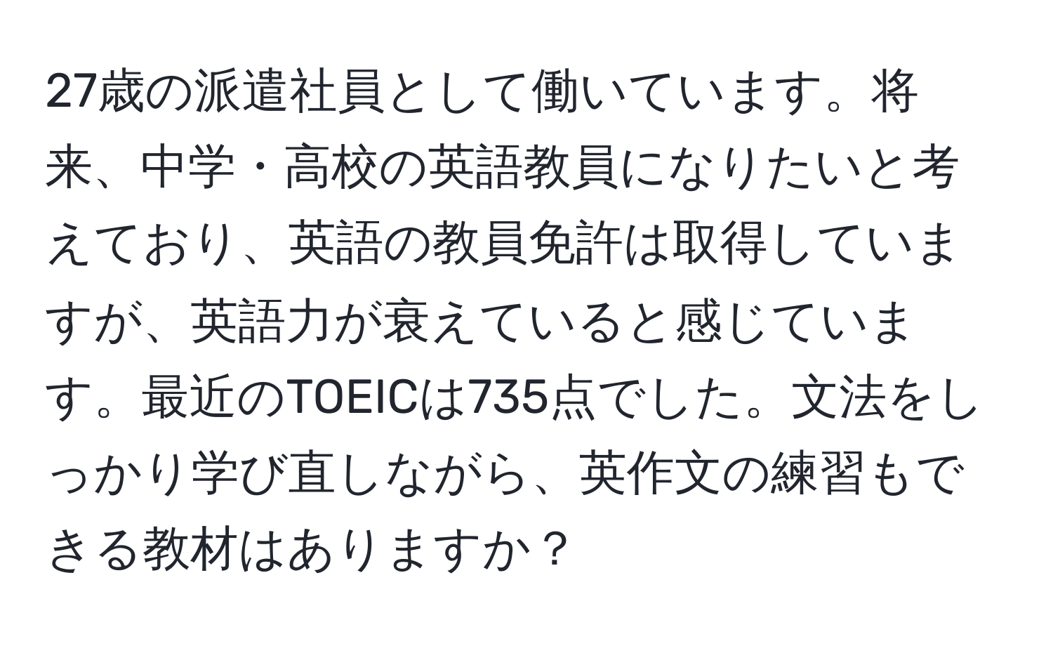 27歳の派遣社員として働いています。将来、中学・高校の英語教員になりたいと考えており、英語の教員免許は取得していますが、英語力が衰えていると感じています。最近のTOEICは735点でした。文法をしっかり学び直しながら、英作文の練習もできる教材はありますか？