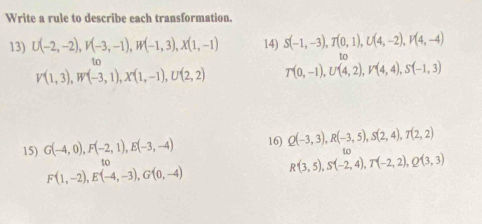 Write a rule to describe each transformation. 
13) U(-2,-2), V(-3,-1), W(-1,3), X(1,-1) 14) S(-1,-3), T(0,1), U(4,-2), V(4,-4)
to 
to
V(1,3), W'(-3,1), X'(1,-1), U'(2,2)
T(0,-1), U(4,2), V(4,4), S(-1,3)
15) G(-4,0), F(-2,1), E(-3,-4)
16) Q(-3,3), R(-3,5), S(2,4), T(2,2)
to 
to
F'(1,-2), E'(-4,-3), G'(0,-4)
R(3,5), S(-2,4), T(-2,2), Q(3,3)