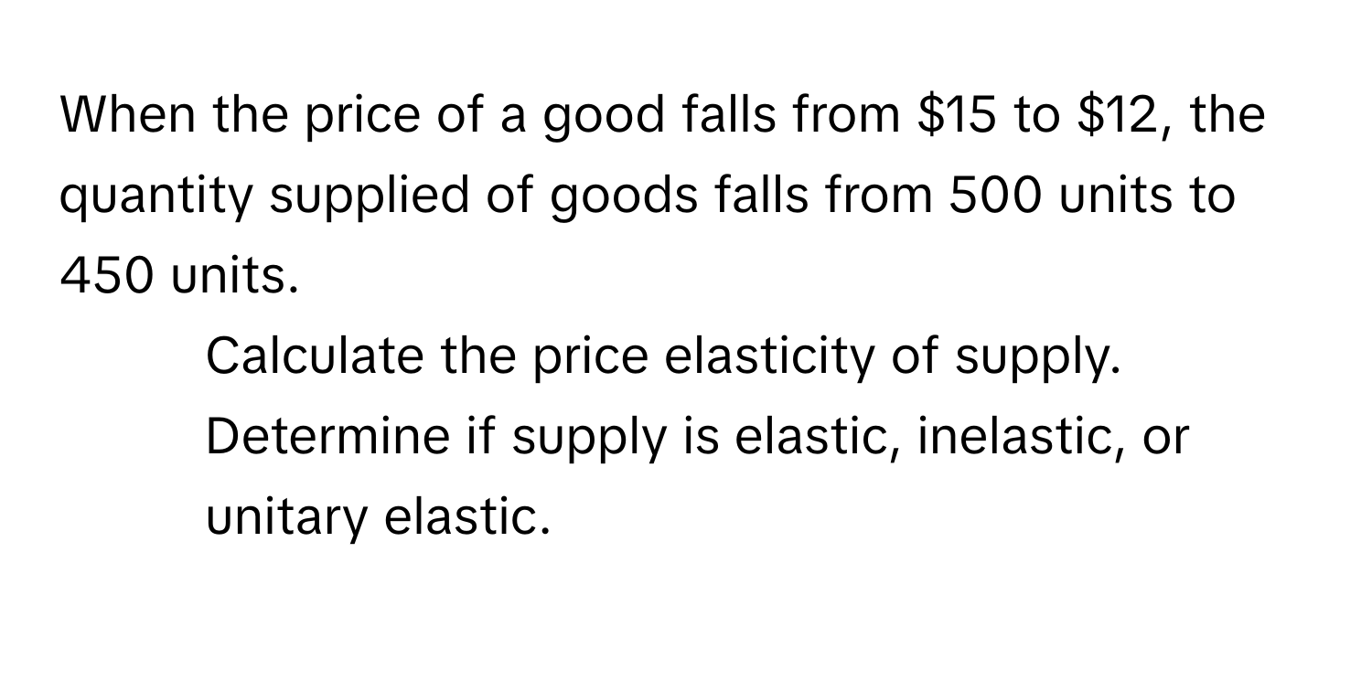 When the price of a good falls from $15 to $12, the quantity supplied of goods falls from 500 units to 450 units.

1) Calculate the price elasticity of supply. 
2) Determine if supply is elastic, inelastic, or unitary elastic.