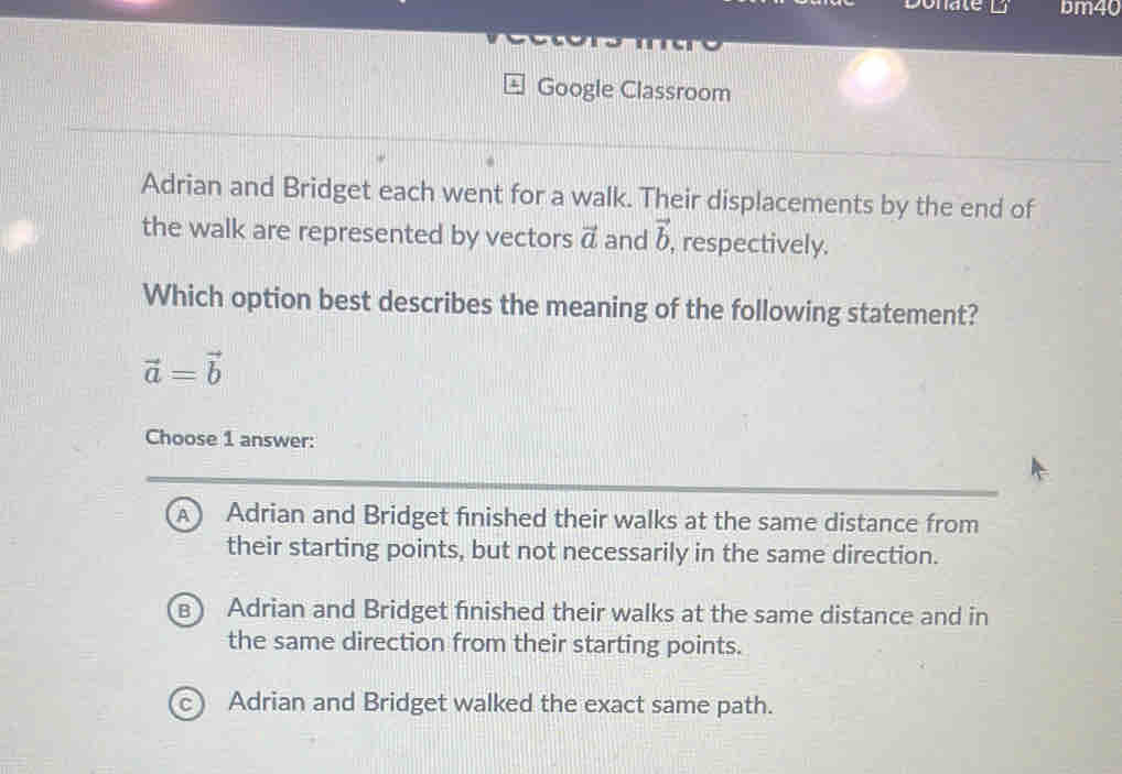 Donate bm40
Google Classroom
Adrian and Bridget each went for a walk. Their displacements by the end of
the walk are represented by vectors vector a and vector b respectively.
Which option best describes the meaning of the following statement?
vector a=vector b
Choose 1 answer:
A  Adrian and Bridget finished their walks at the same distance from
their starting points, but not necessarily in the same direction.
B Adrian and Bridget finished their walks at the same distance and in
the same direction from their starting points.
c Adrian and Bridget walked the exact same path.