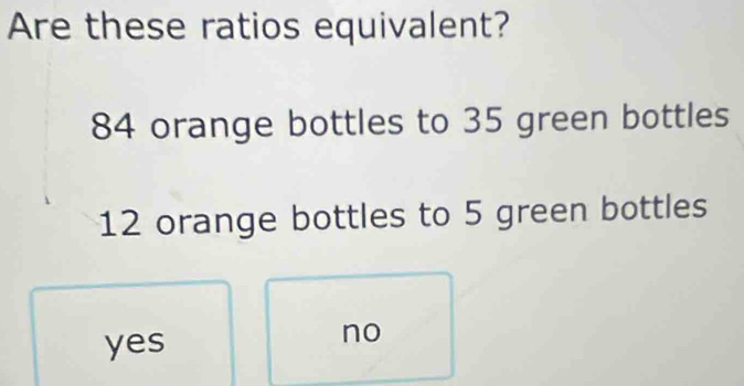 Are these ratios equivalent?
84 orange bottles to 35 green bottles
12 orange bottles to 5 green bottles
yes
no