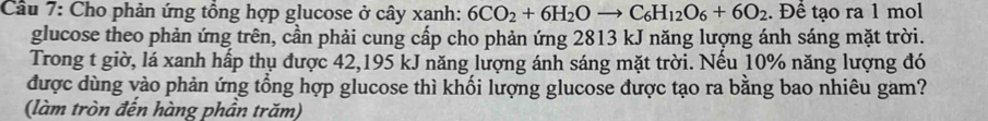 Cầu 7: Cho phản ứng tổng hợp glucose ở cây xanh: 6CO_2+6H_2Oto C_6H_12O_6+6O_2. Để tạo ra 1 mol 
glucose theo phản ứng trên, cần phải cung cấp cho phản ứng 2813 kJ năng lượng ánh sáng mặt trời. 
Trong t giờ, lá xanh hấp thụ được 42, 195 kJ năng lượng ánh sáng mặt trời. Nếu 10% năng lượng đó 
được dùng vào phản ứng tổng hợp glucose thì khối lượng glucose được tạo ra bằng bao nhiêu gam? 
(làm tròn đến hàng phần trăm)