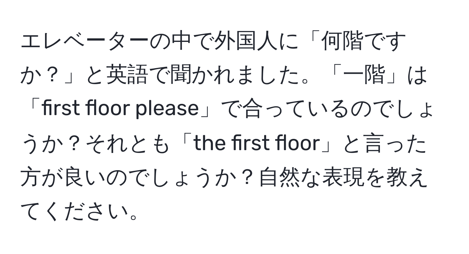 エレベーターの中で外国人に「何階ですか？」と英語で聞かれました。「一階」は「first floor please」で合っているのでしょうか？それとも「the first floor」と言った方が良いのでしょうか？自然な表現を教えてください。