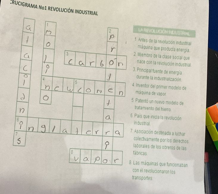 RUCIGRAMA Nº1 REVOLUCIÓN INDUSTRIAL 
LA REVOLUCIÓN INDUSTRIAL 
1. Antes de la revolución industrial 
máquina que producía energía. 
2. Mjembro de la clase social que 
nace con la revolución industrial 
3. Principal fuente de energia 
durante la industrialización 
. Inventor del primer modelo de 
máquina de vapor 
. Patentó un nuevo modelo de 
tratamiento del hierro 
. País que inicia la revolución 
industrial. 
Asociación destinada a luchar 
colectivamente por los derechos 
laborales de los óbreros de las 
ábricas. 
Las máquinas que funcionaban 
con él revolucionaron los 
trans portes.