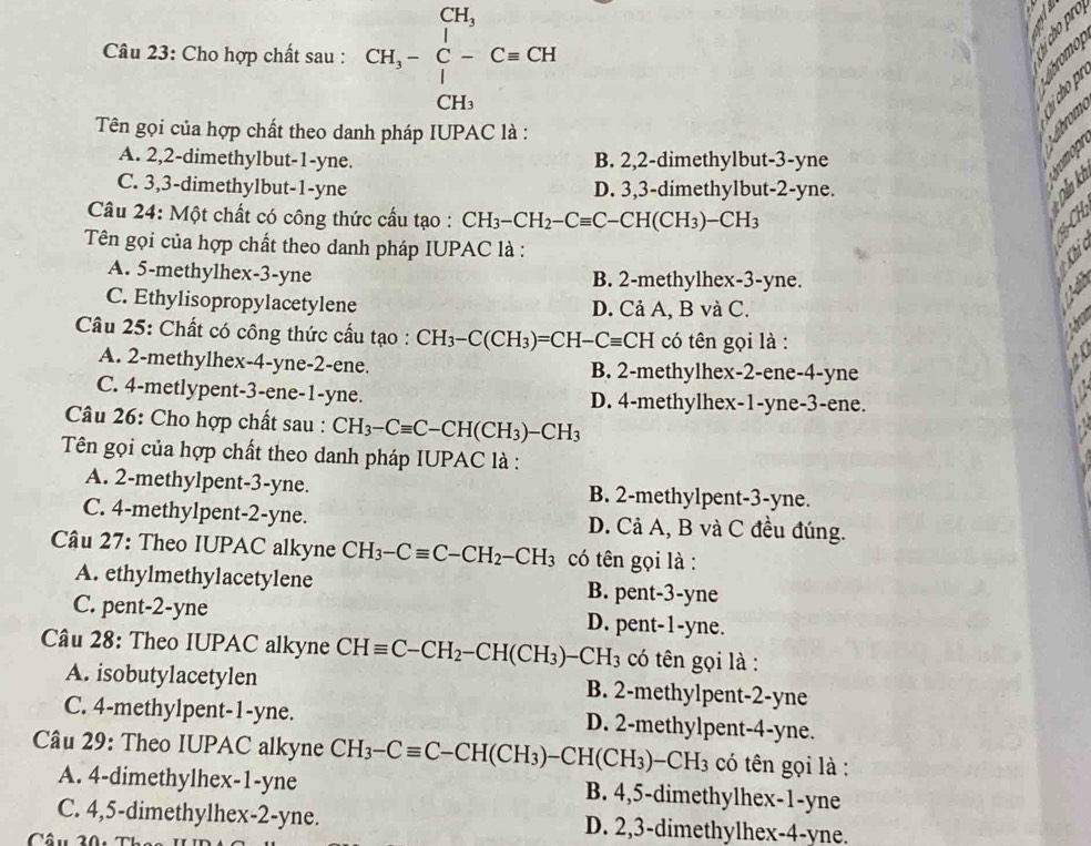 Cho hợp chất sau : CH_3-beginarrayr CH_3 C-Cequiv CH CH_3endarray
aro
Tên gọi của hợp chất theo danh pháp IUPAC là :
A. 2,2-dimethylbut-1-yne. B. 2,2-dimethylbut-3-yne
C. 3,3-dimethylbut-1-yne D. 3,3-dimethylbut-2-yne.
Câu 24: Một chất có công thức cầu tạo : CH_3-CH_2-Cequiv C-CH(CH_3)-CH_3
Tên gọi của hợp chất theo danh pháp IUPAC là :
A. 5-methylhex-3-yne B. 2-methylhex-3-yne.
C. Ethylisopropylacetylene D. Cả A, B và C.
Câu 25: Chất có công thức cầu tạo : CH_3-C(CH_3)=CH-Cequiv CH có tên gọi là :
A. 2-methylhex-4-yne-2-ene. B. 2-methylhex-2-ene-4-yne
C. 4-metlypent-3-ene-1-yne. D. 4-methylhex-1-yne-3-ene.
Câu 26: Cho hợp chất sau : CH_3-Cequiv C-CH(CH_3)-CH_3
Tên gọi của hợp chất theo danh pháp IUPAC là :
A. 2-methylpent-3-yne. B. 2-methylpent-3-yne.
C. 4-methylpent-2-yne. D. Cả A, B và C đều đúng.
Câu 27: Theo IUPAC alkyne CH_3-Cequiv C-CH_2-CH_3 có tên gọi là :
A. ethylmethylacetylene B. pent-3-yne
C. pent-2-yne D. pent-1-yne.
Câu 28: Theo IUPAC alkyne CHequiv C-CH_2-CH(CH_3)-CH_3 có tên gọi là :
A. isobutylacetylen B. 2-methylpent-2-yne
C. 4-methylpent-1-yne. D. 2-methylpent-4-yne.
Câu 29: Theo IUPAC alkyne CH_3-Cequiv C-CH(CH_3)-CH(CH_3)-CH_3 có tên gọi là :
A. 4-dimethylhex-1-yne B. 4,5-dimethylhex-1-yne
C. 4,5-dimethylhex-2-yne. D. 2,3-dimethylhex-4-yne.
Câu 20