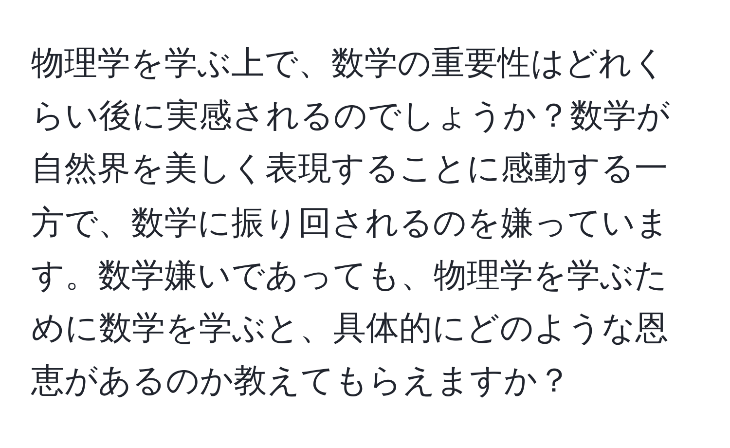 物理学を学ぶ上で、数学の重要性はどれくらい後に実感されるのでしょうか？数学が自然界を美しく表現することに感動する一方で、数学に振り回されるのを嫌っています。数学嫌いであっても、物理学を学ぶために数学を学ぶと、具体的にどのような恩恵があるのか教えてもらえますか？