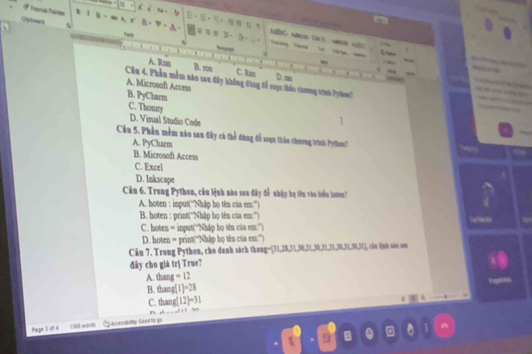 Crppeard
~
Fuit
Vssiding Verd
heooragh

A. Run B. ron C. Ran D. m
a
_
Câu 4. Phần mềm nào seu đây không dùng để toạn tháo chương trình Pyhon?
A. Microsoft Access
B. PyCharm
C. Thonny
D. Visual Studio Code
Câu 5. Phần mềm nào sau đây có thể đùng để soạn thảo chương trình Pytho'
A. PyCharm
B. Microsoft Access
C. Excel
D. Inkscape
Câu 6. Trong Python, câu lệnh nào sau đây để nhập họ tên vào biển boten?
A. hoten : input(“Nhập họ tên của em:””)
B. hoten : print(“Nhập họ tên của em:””)
C. hoten = input(“Nhập họ tên của em:”)
D. hoten = print(“Nhập họ tên của em:”)
Câu 7. Trong Python, cho danh sách thang= [31,28,31,30,31,30,31,31,30,31,30,31], câu l]nh nào vou
đây cho giá tr| True?
A. tha ng=12
B. hang(1)=28
C. hang(12)=31
x∈

Page 3 of 4 1368 words G Arremblty Good to go
