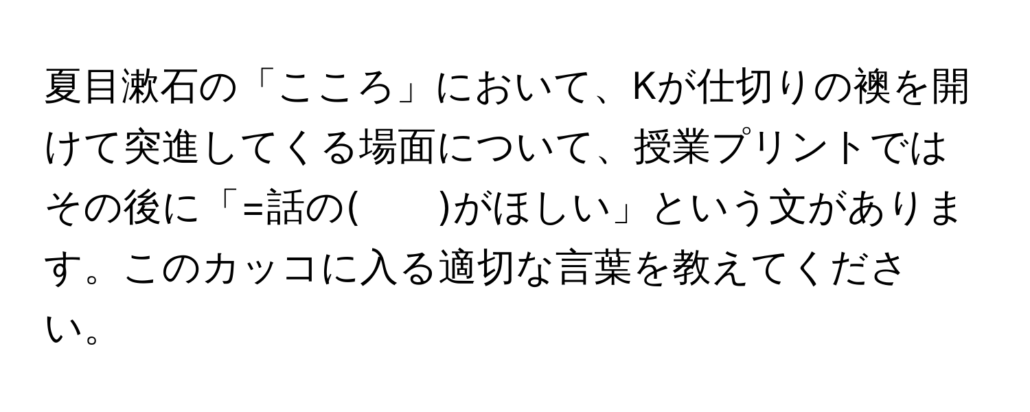 夏目漱石の「こころ」において、Kが仕切りの襖を開けて突進してくる場面について、授業プリントではその後に「=話の(　　)がほしい」という文があります。このカッコに入る適切な言葉を教えてください。