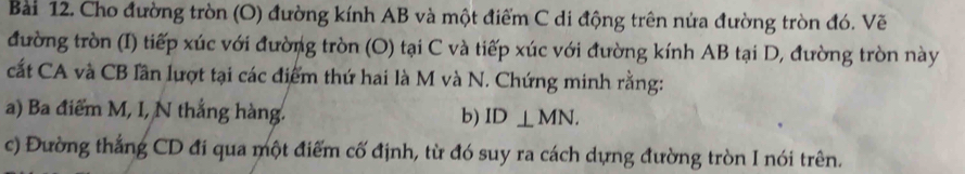 Cho đường tròn (O) đường kính AB và một điểm C di động trên nửa đường tròn đó. Vẽ 
đường tròn (I) tiếp xúc với đường tròn (O) tại C và tiếp xúc với đường kính AB tại D, đường tròn này 
cất CA và CB lần lượt tại các điểm thứ hai là M và N. Chứng minh rằng: 
a) Ba điểm M, I, N thắng hàng. b) ID⊥ MN. 
c) Đường thắng CD đi qua một điểm cố định, từ đó suy ra cách dựng đường tròn I nói trên.