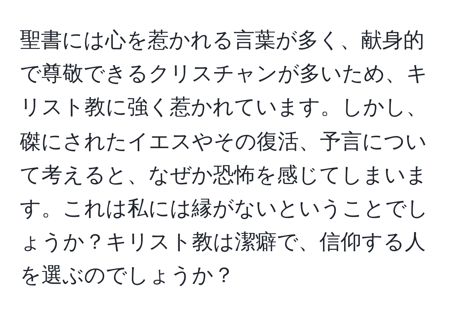 聖書には心を惹かれる言葉が多く、献身的で尊敬できるクリスチャンが多いため、キリスト教に強く惹かれています。しかし、磔にされたイエスやその復活、予言について考えると、なぜか恐怖を感じてしまいます。これは私には縁がないということでしょうか？キリスト教は潔癖で、信仰する人を選ぶのでしょうか？