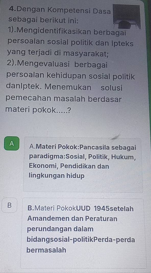 Dengan Kompetensi Dasa
sebagai berikut ini:
1).Mengidentifikasikan berbagai
persoalan sosial politik dan Ipteks
yang terjadi di masyarakat;
2).Mengevaluasi berbagai
persoalan kehidupan sosial politik
danIptek. Menemukan solusi
pemecahan masalah berdasar
materi pokok.....?
A A.Materi Pokok:Pancasila sebagai
paradigma:Sosial, Politik, Hukum,
Ekonomi, Pendidikan dan
lingkungan hidup
B B.Materi PokokUUD 1945setelah
Amandemen dan Peraturan
perundangan dalam
bidangsosial-politikPerda-perda
bermasalah