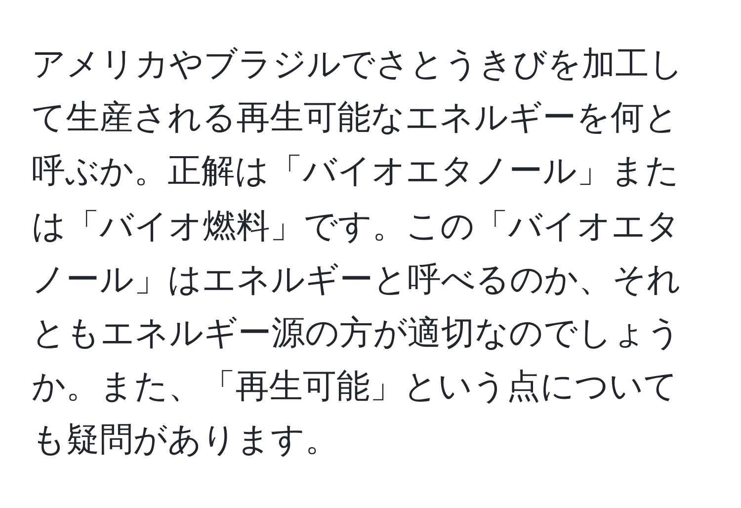 アメリカやブラジルでさとうきびを加工して生産される再生可能なエネルギーを何と呼ぶか。正解は「バイオエタノール」または「バイオ燃料」です。この「バイオエタノール」はエネルギーと呼べるのか、それともエネルギー源の方が適切なのでしょうか。また、「再生可能」という点についても疑問があります。