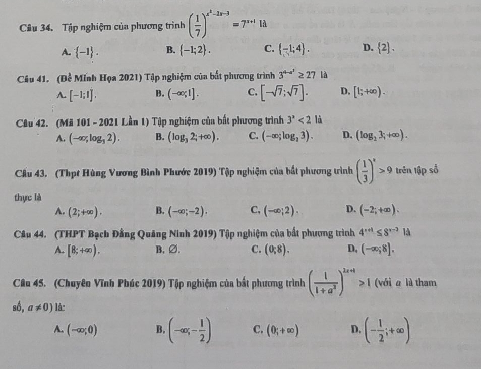 Tập nghiệm của phương trình ( 1/7 )^x^2-2x-3=7^(x+1)1a
A.  -1 . B.  -1;2 . C.  -1;4 . D.  2 .
Câu 41. (Đề Mĩnh Họa 2021) Tập nghiệm của bất phương trình 3^(4-x^2)≥ 271 à
A. [-1;1]. (-∈fty ;1]. C. [-sqrt(7);sqrt(7)]. D. [1;+∈fty ).
B.
Câu 42. (Mã 101 - 2021 Lần 1) Tập nghiệm của bất phương trình 3^x<2</tex> là
A. (-∈fty ;log _32). B. (log _32;+∈fty ). C. (-∈fty ;log _23). D. (log _23;+∈fty ).
Câu 43. (Thpt Hùng Vương Bình Phước 2019) Tập nghiệm của bất phương trình ( 1/3 )^x>9 trên tập số
thực là
A. (2;+∈fty ). B. (-∈fty ;-2). C. (-∈fty ;2). D. (-2;+∈fty ).
Câu 44. (THPT Bạch Đằng Quảng Ninh 2019) Tập nghiệm của bất phương trình 4^(x+1)≤ 8^(x-2)1 a
A. [8;+∈fty ). B,∅. C. (0;8). D. (-∈fty ;8].
Câu 45. (Chuyên Vĩnh Phúc 2019) Tập nghiệm của bất phương trình ( 1/1+a^2 )^2x+1>1 (với a là tham
shat 0,a!= 0) là:
A. (-∈fty ;0) B. (-∈fty ;- 1/2 ) C. (0;+∈fty ) D. (- 1/2 ;+∈fty )