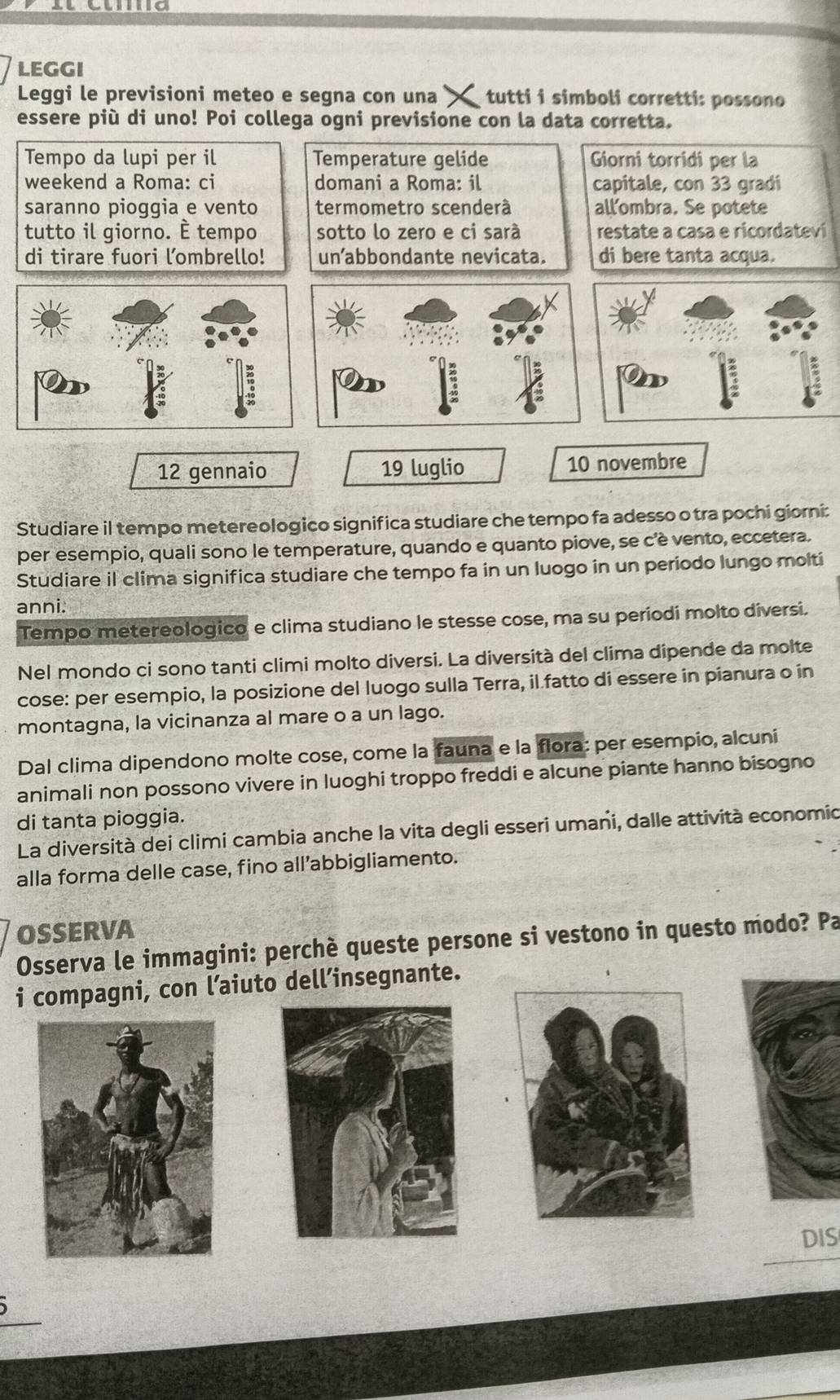 LEGGI
Leggi le previsioni meteo e segna con una tutti i simboli corretti: possono
essere più di uno! Poi collega ogni previsione con la data corretta.
Tempo da lupi per il Temperature gelide Giorni torridi per la
weekend a Roma: ci domani a Roma: il capitale, con 33 gradi
saranno pioggia e vento termometro scenderà all'ombra. Se potete
tutto il giorno. È tempo sotto lo zero e ci sarà restate a casa e ricordateví
di tirare fuori lombrello! unabbondante nevicata. di bere tanta acqua.
12 gennaio 19 luglio 10 novembre
Studiare il tempo metereologico significa studiare che tempo fa adesso o tra pochi giorni:
per esempio, quali sono le temperature, quando e quanto piove, se c'è vento, eccetera.
Studiare il clima significa studiare che tempo fa in un luogo in un periodo lungo molti
anni.
Tempo metereologico e clima studiano le stesse cose, ma su periodi molto diversi.
Nel mondo ci sono tanti climi molto diversi. La diversità del clima dipende da molte
cose: per esempio, la posizione del luogo sulla Terra, il.fatto di essere in pianura o in
montagna, la vicinanza al mare o a un lago.
Dal clima dipendono molte cose, come la fauna e la flora: per esempio, alcuni
animali non possono vivere in luoghi troppo freddi e alcune piante hanno bisogno
di tanta pioggia.
La diversità dei climi cambia anche la vita degli esseri umani, dalle attività economio
alla forma delle case, fino all’abbigliamento.
OSSERVA
Osserva le immagini: perchè queste persone si vestono in questo modo? Pa
i compagni, con l’aiuto dell’insegnante.
DIS