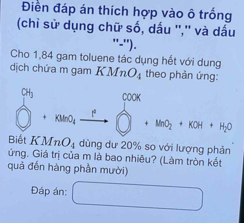 Điền đáp án thích hợp vào ô trống 
(chỉ sử dụng chữ số, dấu '','' và dấu 
''=''). 
Cho 1,84 gam toluene tác dụng hết với dung 
dịch chứa m gam . KMnO_4 theo phản ứng:
beginarrayl ch_2 □ +khe_4xrightarrow pendarray.  ( beginarrayr cook □ +MnO_2+KOH+H_2Oendarray
□  □  
1 
Biết KMnO_4 dùng dư 20% so với lượng phản 
ứng. Giá trị của m là bao nhiêu? (Làm tròn kết 
quả đến hàng phần mười) 
Đáp án: □