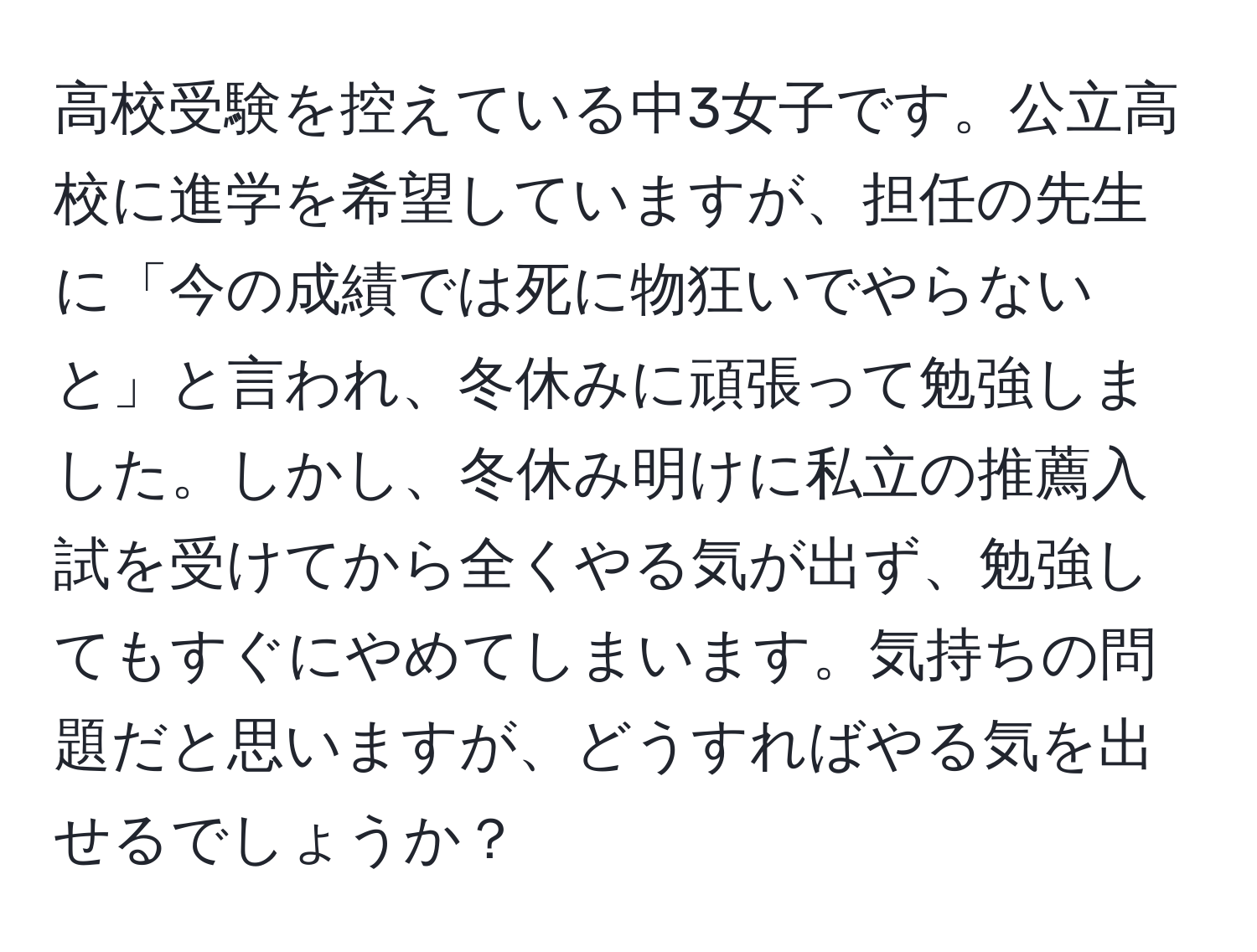 高校受験を控えている中3女子です。公立高校に進学を希望していますが、担任の先生に「今の成績では死に物狂いでやらないと」と言われ、冬休みに頑張って勉強しました。しかし、冬休み明けに私立の推薦入試を受けてから全くやる気が出ず、勉強してもすぐにやめてしまいます。気持ちの問題だと思いますが、どうすればやる気を出せるでしょうか？