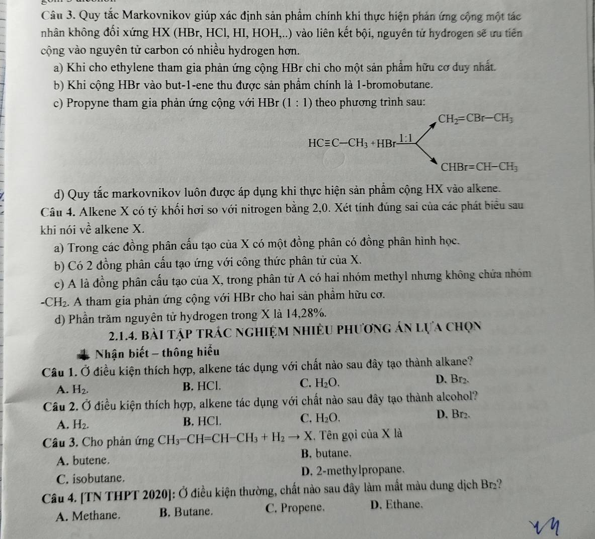 Quy tắc Markovnikov giúp xác định sản phẩm chính khi thực hiện phản ứng cộng một tác
hân không đối xứng HX (HBr, HCl, HI, HOH,..) vào liên kết bội, nguyên tử hydrogen sẽ ưu tiên
cộng vào nguyên tử carbon có nhiều hydrogen hơn.
a) Khi cho ethylene tham gia phản ứng cộng HBr chi cho một sản phẩm hữu cơ duy nhất.
b) Khi cộng HBr vào but-1-ene thu được sản phẩm chính là 1-bromobutane.
c) Propyne tham gia phản ứng cộng với HBr (1:1) theo phương trình sau:
d) Quy tắc markovnikov luôn được áp dụng khi thực hiện sản phẩm cộng HX vào alkene.
Câu 4. Alkene X có tỷ khối hơi so với nitrogen bằng 2,0. Xét tính đúng sai của các phát biểu sau
khi nói về alkene X.
a) Trong các đồng phân cấu tạo của X có một đồng phân có đồng phân hình học.
b) Có 2 đồng phân cấu tạo ứng với công thức phân tử của X.
c) A là đồng phân cấu tạo của X, trong phân tử A có hai nhóm methyl nhưng không chứa nhóm
-CH_2. A tham gia phản ứng cộng với HBr cho hai sản phầm hữu cơ.
d) Phần trăm nguyên tử hydrogen trong X là 14,28%.
2.1.4. bài tập trÁc nghiệm nhiÊu phương án lựa chọn
Nhận biết - thông hiểu
Câu 1. Ở điều kiện thích hợp, alkene tác dụng với chất nào sau đây tạo thành alkane?
A. H_2. B. HCl. C. H_2O. D. Br₂.
Câu 2. Ở điều kiện thích hợp, alkene tác dụng với chất nào sau đây tạo thành alcohol?
A. H_2. B. HCl. C. H_2O.
D. Br₂.
Câu 3. Cho phản ứng CH_3-CH=CH-CH_3+H_2 → X. Tên gọi của X là
A. butene. B. butane.
C. isobutane. D. 2-methylpropane.
Câu 4. [TN THPT 2020]: Ở điều kiện thường, chất nào sau đây làm mất màu dung dịch Br₂?
A. Methane. B. Butane. C. Propene. D. Ethane,