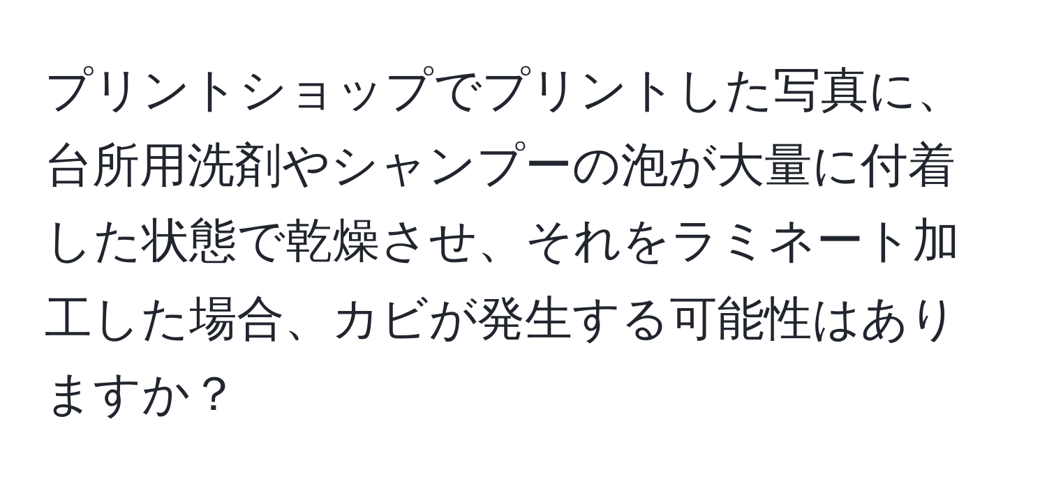 プリントショップでプリントした写真に、台所用洗剤やシャンプーの泡が大量に付着した状態で乾燥させ、それをラミネート加工した場合、カビが発生する可能性はありますか？