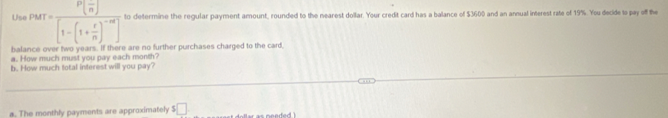 Use PMT=frac P( (-)/n )[1-(1+ r/n )^-nt] to determine the regular payment amount, rounded to the nearest dollar. Your credit card has a balance of $3600 and an annual interest rate of 19%. You decide to pay off the 
balance over two years. If there are no further purchases charged to the card 
a. How much must you pay each month? 
b. How much total interest will you pay? 
a. The monthly payments are approximately $ □