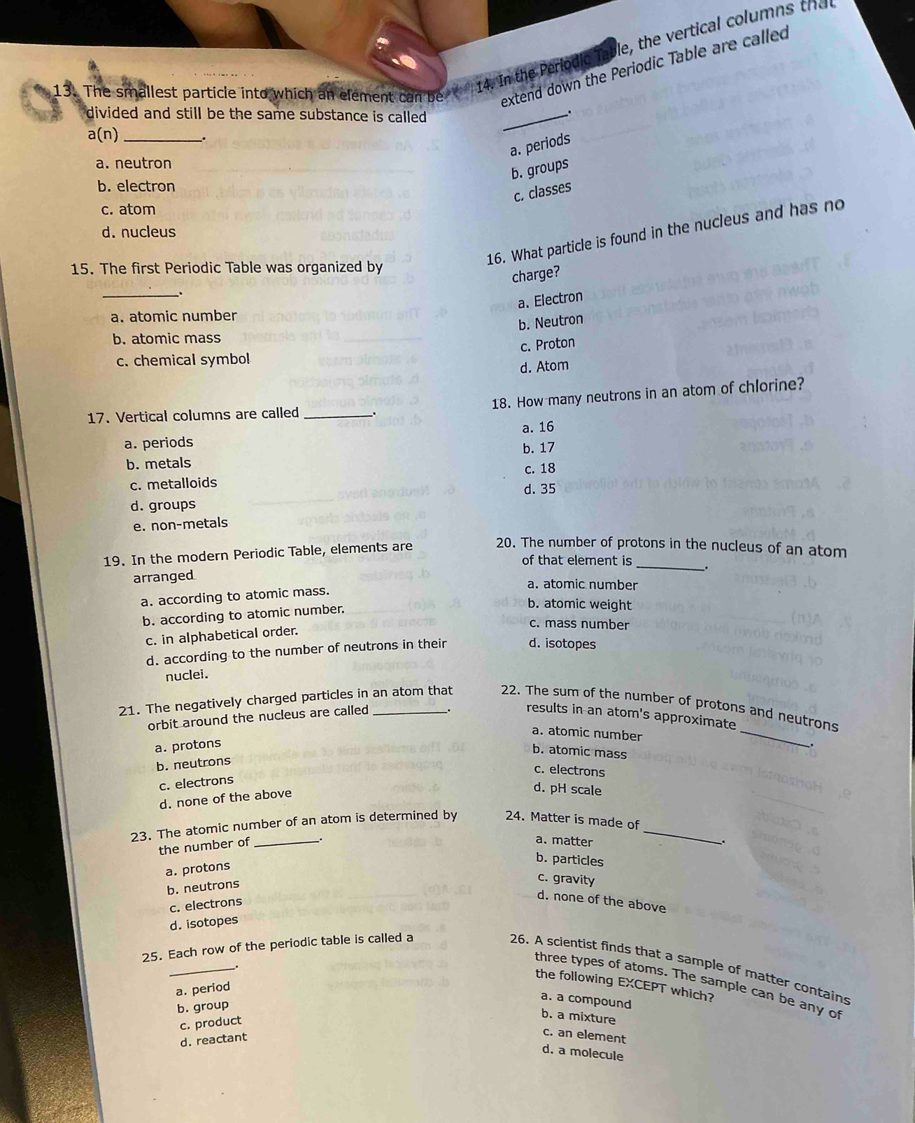 The smallest particie into which an element can be  14. In the Periodic Table, the vertical columns thac
extend down the Periodic Table are called
divided and still be the same substance is called .
_.
a(n) _
_.
a. periods
a. neutron
b. groups
b. electron
c. classes
c. atom
d. nucleus
16. What particle is found in the nucleus and has no
15. The first Periodic Table was organized by
charge?
_
a. Electron
a. atomic number
b. Neutron
b. atomic mass
c. Proton
c. chemical symbol
d. Atom
18. How many neutrons in an atom of chlorine?
17. Vertical columns are called __.
a. periods a. 16
b. 17
b. metals c. 18
c. metalloids
d. groups d. 35
e. non-metals
19. In the modern Periodic Table, elements are
20. The number of protons in the nucleus of an atom
of that element is_
arranged
a. atomic number
a. according to atomic mass. 、.
b. according to atomic number.
b. atomic weight
c. in alphabetical order.
c. mass number
d. according to the number of neutrons in their
d. isotopes
nuclei.
21. The negatively charged particles in an atom that 22. The sum of the number of protons and neutrons
orbit around the nucleus are called
.
results in an atom's approximate
a. atomic number
a. protons
_
b. atomic mass
b. neutrons
c. electrons
c. electrons
d. none of the above
d. pH scale
23. The atomic number of an atom is determined by 24. Matter is made of_
the number of
_
a. matter
a. protons
b. particles
b. neutrons
c. gravity
c. electrons
d. none of the above
d. isotopes
25. Each row of the periodic table is called a
26. A scientist finds that a sample of matter contains
_.
three types of atoms. The sample can be any of
the following EXCEPT which?
a. period
a. a compound
b. group
c. product
b. a mixture
d. reactant
c. an element
d. a molecule