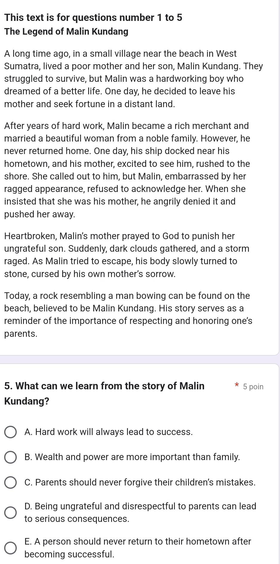 This text is for questions number 1 to 5
The Legend of Malin Kundang
A long time ago, in a small village near the beach in West
Sumatra, lived a poor mother and her son, Malin Kundang. They
struggled to survive, but Malin was a hardworking boy who
dreamed of a better life. One day, he decided to leave his
mother and seek fortune in a distant land.
After years of hard work, Malin became a rich merchant and
married a beautiful woman from a noble family. However, he
never returned home. One day, his ship docked near his
hometown, and his mother, excited to see him, rushed to the
shore. She called out to him, but Malin, embarrassed by her
ragged appearance, refused to acknowledge her. When she
insisted that she was his mother, he angrily denied it and
pushed her away.
Heartbroken, Malin's mother prayed to God to punish her
ungrateful son. Suddenly, dark clouds gathered, and a storm
raged. As Malin tried to escape, his body slowly turned to
stone, cursed by his own mother’s sorrow.
Today, a rock resembling a man bowing can be found on the
beach, believed to be Malin Kundang. His story serves as a
reminder of the importance of respecting and honoring one's
parents.
5. What can we learn from the story of Malin 5 poin
Kundang?
A. Hard work will always lead to success.
B. Wealth and power are more important than family.
C. Parents should never forgive their children's mistakes.
D. Being ungrateful and disrespectful to parents can lead
to serious consequences.
E. A person should never return to their hometown after
becoming successful.