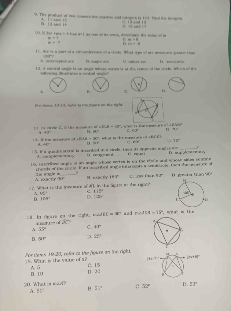 The product of two consecutive positive odd integers is 143. Find the integers.
A. 11 and 13 C. 13 and 15
B. 13 and 14 D. 15 and 17
10. If 3x^2+mx+4 has x=1 as one of its roots, determine the value of m
m=7
C. m=8
m=-7
D. m=-8
11. Arc is a part of a circumference of a circle. What type of are measures greater than
180°?
A. intercepted are B. major arc C. minor arc D. semicircle
12. A central angle is an angle whose vertex is at the center of the circle. Which of the
following illustrates a central angle?
A.
C
D
For items 13-14, refer to the figure on the right.
13. In circle C, if the measure of ∠ ELS=50° , what is the measure of ∠ EAS ?
A. 40°
B. 50° C. 60° D. 70°
14. If the measure of ∠ EAS=30° , what is the measure of ∠ ECS ?
A. 40°
B. 50° C. 60° D. 70°
15. If a quadrilateral is inscribed in a circle, then its opposite angles are _?
A. complementary B. congruent C. equal D. supplementary
16. Inscribed angle is an angle whose vertex is on the circle and whose sides contain
chords of the circle. If an inscribed angle intercepts a semicircle, then the measure of
the angle is_ 90°
A. exactly 90° B. exactly 180° C. less than 90° D. greater than
17. What is the measure of ML in the figure at the right?
A. 95° C. 115°
B. 105° D. 125°
18. In figure on the right, m∠ ABC=80° and m∠ ACB=75° , what is the
measure of widehat BC ?
A. 55°
C. 40°
B. 50° D. 25°
For items 19-20, refer to the figure on the right.
19. What is the value of x?
A. 5 C. 15
B. 10 D. 20
20. What is m∠ A ? 53°
A. 50° B. 51° C. 52° D.