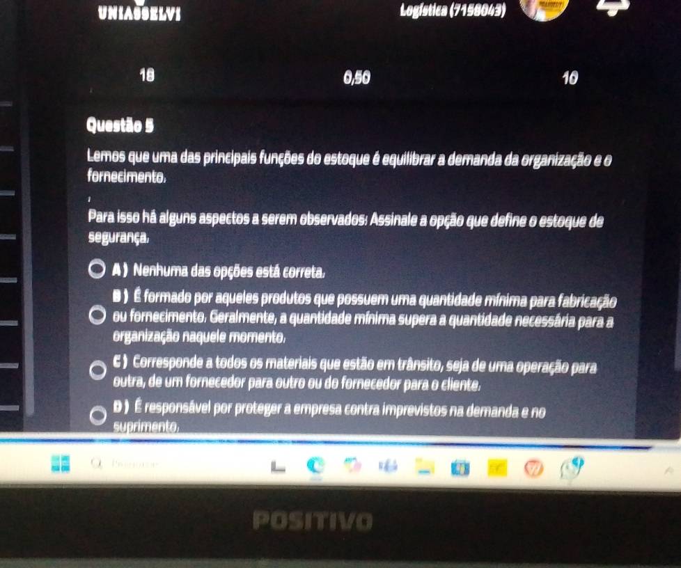 UNIASSELVI Logística (7158043)
18 0, 50 10
Questão 5
Lemos que uma das principais funções do estoque é equilibrar a demanda da organização e o
fornecimento.
Para isso há alguns aspectos a serem observados: Assinale a opção que define o estoque de
segurança.
A ) Nenhuma das opções está correta.
B ) É formado por aqueles produtos que possuem uma quantidade mínima para fabricação
ou fornecimento. Geralmente, a quantidade mínima supera a quantidade necessária para a
organização naquele momento.
C ) Corresponde a todos os materiais que estão em trânsito, seja de uma operação para
outra, de um fornecedor para outro ou do fornecedor para o cliente.
D ) É responsável por proteger a empresa contra imprevistos na demanda e no
suprimento
Pa s