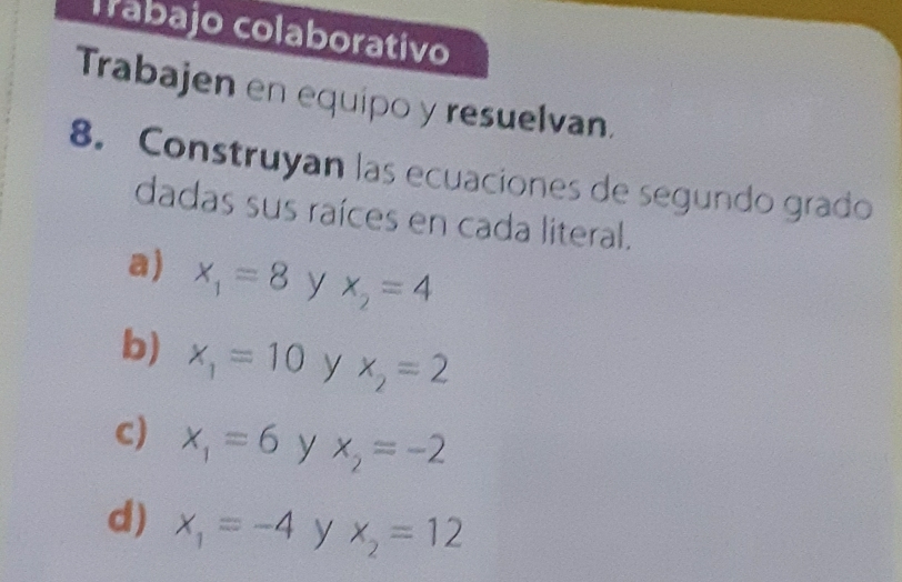 Trabajo colaborativo 
Trabajen en equipo y resuelvan. 
8. Construyan las ecuaciones de segundo grado 
dadas sus raíces en cada literal. 
a) x_1=8 y x_2=4
b) x_1=10 y x_2=2
CJ x_1=6 y x_2=-2
d) x_1=-4 y x_2=12