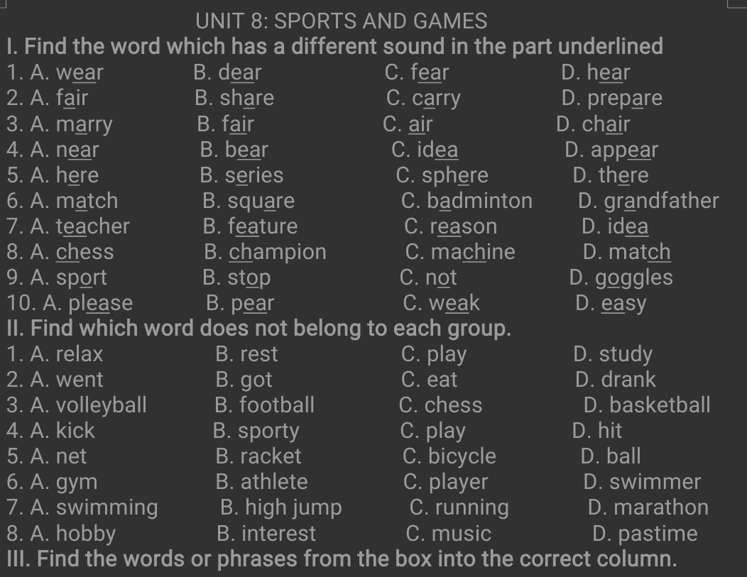 SPORTS AND GAMES
I. Find the word which has a different sound in the part underlined
1. A. wear B. dear C. fear D. hear
2. A. fair B. share C. carry D. prepare
3. A. marry B. fair C. air D. chair
4. A. near B. bear C. idea D. appear
5. A. here B. series C. sphere D. there
6. A. match B. square C. badminton D. grandfather
7. A. teacher B. feature C. reason D. idea
8. A. chess B. champion C. machine D. match
9. A. sport B. stop C. not D. goggles
10. A. please B. pear C. weak D. easy
II. Find which word does not belong to each group.
1. A. relax B. rest C. play D. study
2. A. went B. got C. eat D. drank
3. A. volleyball B. football C. chess D. basketball
4. A. kick B. sporty C. play D. hit
5. A. net B. racket C. bicycle D. ball
6. A. gym B. athlete C. player D. swimmer
7. A. swimming B. high jump C. running D. marathon
8. A. hobby B. interest C. music D. pastime
III. Find the words or phrases from the box into the correct column.