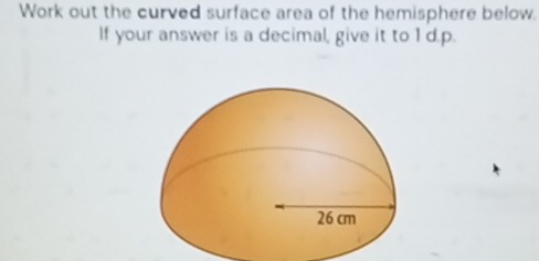 Work out the curved surface area of the hemisphere below. 
If your answer is a decimal, give it to 1 d.p.