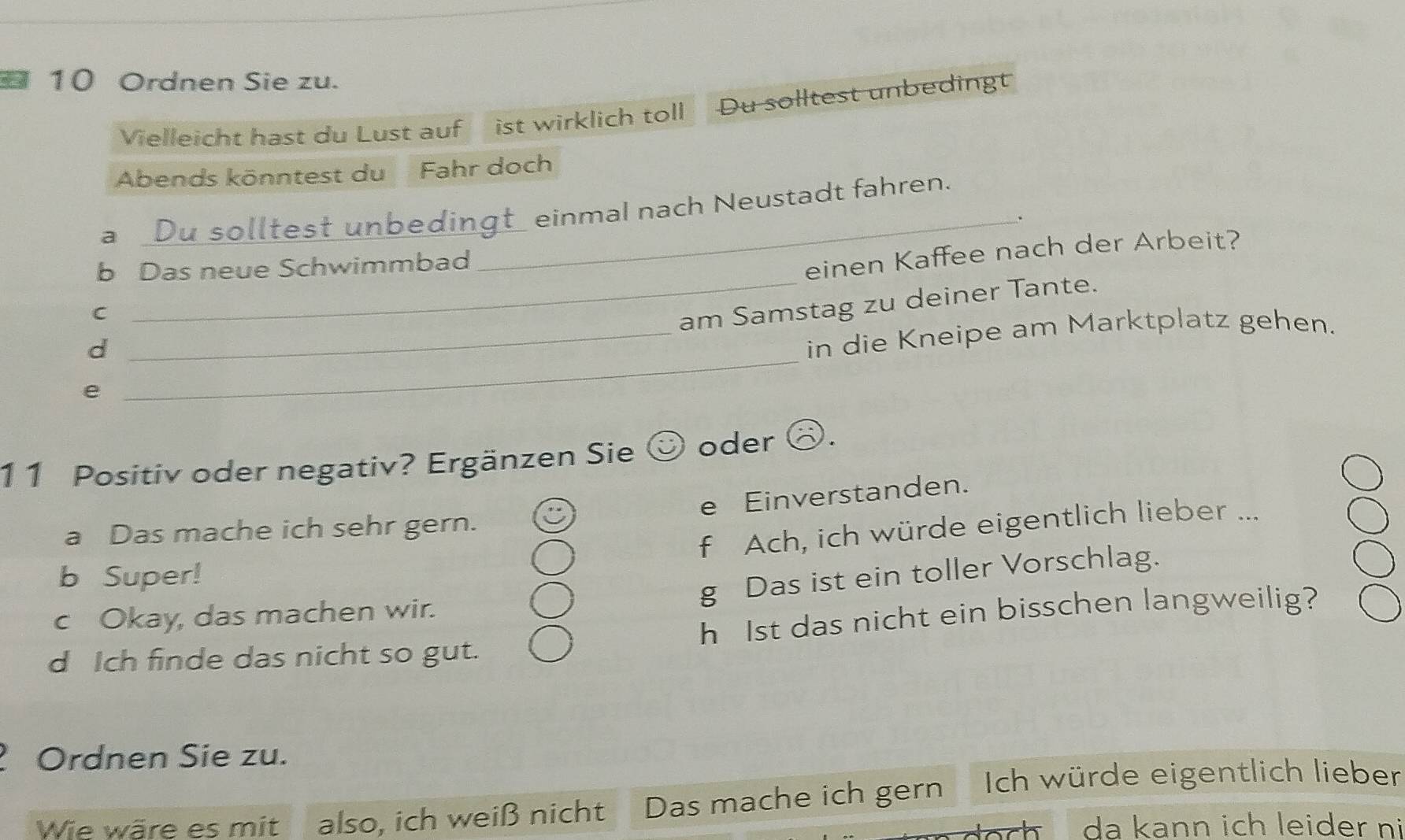 Ordnen Sie zu. 
Vielleicht hast du Lust auf ist wirklich toll Du solltest unbedingt 
Abends könntest du Fahr doch 
a Du solltest unbedingt_ einmal nach Neustadt fahren. 
_. 
b Das neue Schwimmbad 
einen Kaffee nach der Arbeit? 
C 
_am Samstag zu deiner Tante. 
d 
_in die Kneipe am Marktplatz gehen. 
e 
_ 
11 Positiv oder negativ? Ergänzen Sie ☺ oder ⑧. 
e Einverstanden. 
f Ach, ich würde eigentlich lieber ... 
a Das mache ich sehr gern. 
b Super! 
g Das ist ein toller Vorschlag. 
c Okay, das machen wir. 
d Ich finde das nicht so gut. h Ist das nicht ein bisschen langweilig? 
Ordnen Sie zu. 
Wie wäre es mit also, ich weiß nicht Das mache ich gern Ich würde eigentlich lieber 
da kann ich leider n