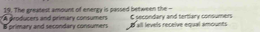 The greatest amount of energy is passed between the -
A producers and primary consumers C secondary and tertiary consumers
B primary and secondary consumers D all levels receive equal amounts