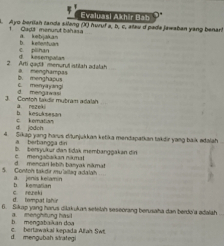 Evaluasi Akhir Bab
A. Ayo berilah tanda silang (X) huruf a, b, c, atau d pada Jawaban yang benar!
1. Qaḍá menurut bahasa
a. kebijakan
b. ketentuan
c. pilihan
d. kesempalan
2. Arti qaḍã menurut istilah adalah
a. menghampas
b. menghapus
c. menyayangi
d. mengawasi
3. Contoh takdir mubram adalah
a. rezeki
b. kesuksesan
c. kematian
d. jodoh
4. Sikap yang harus ditunjukkan ketika mendapatkan takdir yang baik adalah
a. berbangga diri
b. bersyukur dan tidak membanggakan diri
c. mengabaikan nikmat
d. mencari lebih banyak nikmat
5. Contoh takdir mu'allaq adalah ....
a. jenis kelamin
b. kematian
c. rezeki
d. tempat lahir
6. Sikap yang harus dilakukan setelah seseorang berusaha dan berdo'a adalah
a. menghitung hasil
b. mengabaikan doa
c. bertawakal kepada Allah Swt.
d. mengubah strategi