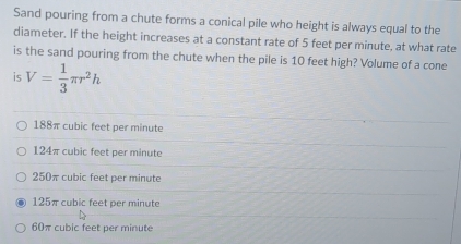 Sand pouring from a chute forms a conical pile who height is always equal to the
diameter. If the height increases at a constant rate of 5 feet per minute, at what rate
is the sand pouring from the chute when the pile is 10 feet high? Volume of a cone
is V= 1/3 π r^2h
188π cubic feet per minute
124π cubic feet per minute
250π cubic feet per minute
125π cubic feet per minute
60π cubic feet per minute