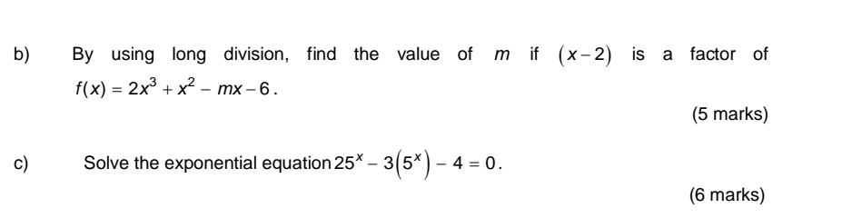 By using long division, find the value of m if (x-2) is a factor of
f(x)=2x^3+x^2-mx-6. 
(5 marks)
c) Solve the exponential equation 25^x-3(5^x)-4=0. 
(6 marks)