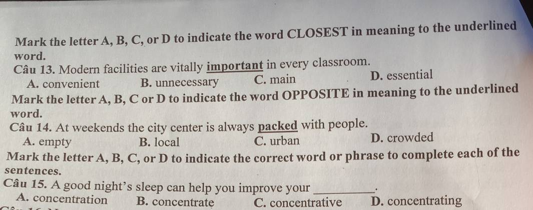 Mark the letter A, B, C, or D to indicate the word CLOSEST in meaning to the underlined
word.
Câu 13. Modern facilities are vitally important in every classroom.
A. convenient B. unnecessary C. main D. essential
Mark the letter A, B, C or D to indicate the word OPPOSITE in meaning to the underlined
word.
Câu 14. At weekends the city center is always packed with people.
A. empty B. local C. urban D. crowded
Mark the letter A, B, C, or D to indicate the correct word or phrase to complete each of the
sentences.
Câu 15. A good night’s sleep can help you improve your_
.
A. concentration B. concentrate C. concentrative D. concentrating