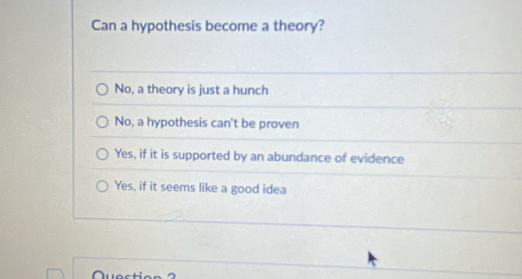 Can a hypothesis become a theory?
No, a theory is just a hunch
No, a hypothesis can't be proven
Yes, if it is supported by an abundance of evidence
Yes, if it seems like a good idea
n