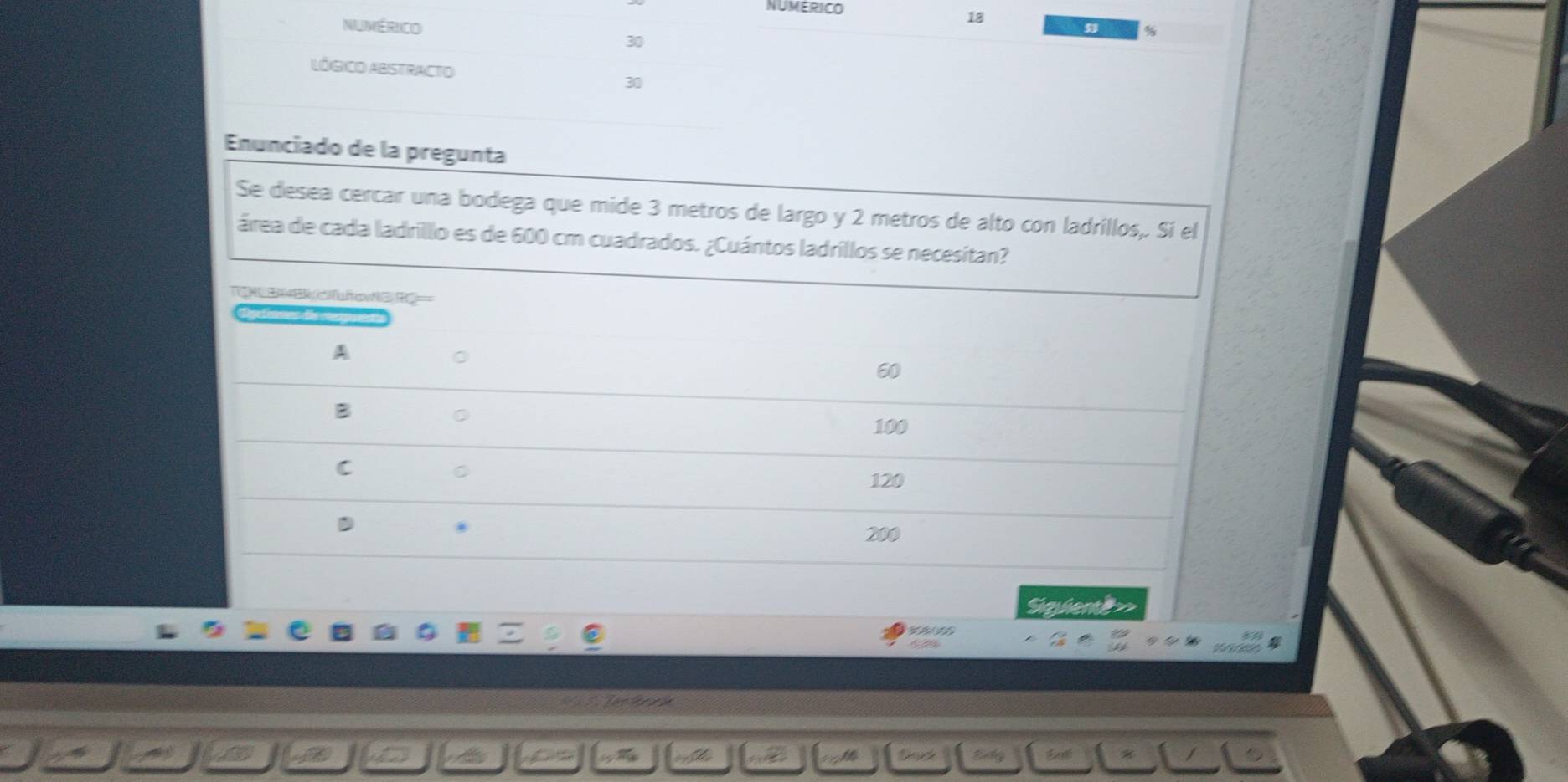 NUMERICO
NUMéRICO
18
30
LÓGICO ABSTRACTO 30
Enunciado de la pregunta
Se desea cercar una bodega que mide 3 metros de largo y 2 metros de alto con ladrillos,. Sí el
área de cada ladrillo es de 600 cm cuadrados. ¿Cuántos ladrillos se necesitan?
TNU E B ña G RC===
A
60
B
100
C
C
120
200
Saueny

os à hà tek Enty *