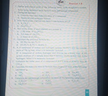 Define and discuts each of the rollowing terms male, Axagodre's number.
malar mass, malecular mass, formula mass, percestage composition
2. Disinguish be ween  formula mass and molecslar mass of a compound
b. Empirical and moleculor formula
3. How many onoms and lans are there in ane formula unit of
K_3CO_3?
b. B=(PO_4),?
4: How many moles of each alement are present in
o. 1.00 mole of C_V,PO_1I_2
c. 2 moles of b.2.5 male of Na_2CO_3
AI(50,),
5. Cokulate the empirical formule for
o. 39.3% Na, 60.7% C!  K. 8.7% C. 34.8% O
b. 50.5%
6. A. A compound of carbos and hycragen carrein 92.3% C and has a molar
maas of 78.1g/mol. What is its molsicular farmula?
f. A compound of carbon, hydrogen and thidrins has a molor mast of 9?
g/mol. Analysis of a sample shows that  rantaim 24.3% corban and 4.1%
hydrogen. What is its malecular fornsda?
7. Calculate the molar mass of a compound if 0.372 mole of i has a mass of
152 g.
8. Calculate the moleculor moss or formula mast (in ay) of eack of the following
substances
Q CH_2 C 50, e. Na,SO_4
b NO_1 d: C_2H_2 Ca,POJ_2
9. Catculate she percenta ge composition by mass of the following compounds
o. C_2H_4OH C H_2SO_4  K_1Cr_2O_3
b、 Na_3PO4 d. CaCO_3
33