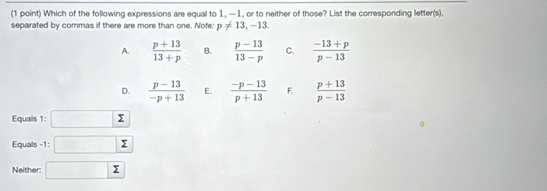 Which of the following expressions are equal to 1, —1, or to neither of those? List the corresponding letter(s),
separated by commas if there are more than one. Note: p!= 13, -13.
A.  (p+13)/13+p  B.  (p-13)/13-p  C.  (-13+p)/p-13 
D.  (p-13)/-p+13  E.  (-p-13)/p+13  F  (p+13)/p-13 
Equals 1: Σ ^2
Equals -1 : sumlimits
Neither: sumlimits