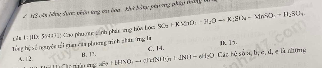 HS cân bằng được phản ứng oxi hóa - khử bằng phương pháp tháng bi
Câu 1: (ID: 569971) Cho phương trình phản ứng hóa học: SO_2+KMnO_4+H_2Oto K_2SO_4+MnSO_4+H_2SO_4. 
Tổng hệ số nguyên tối giản của phương trình phản ứng là
C. 14. D. 15.
A. 12. B. 13.
*16411) Cho phản ứng: aFe+bHNO_3to cFe(NO_3)_3+dNO+eH_2O. Các hệ sĩ oa , b, c, d, e là những