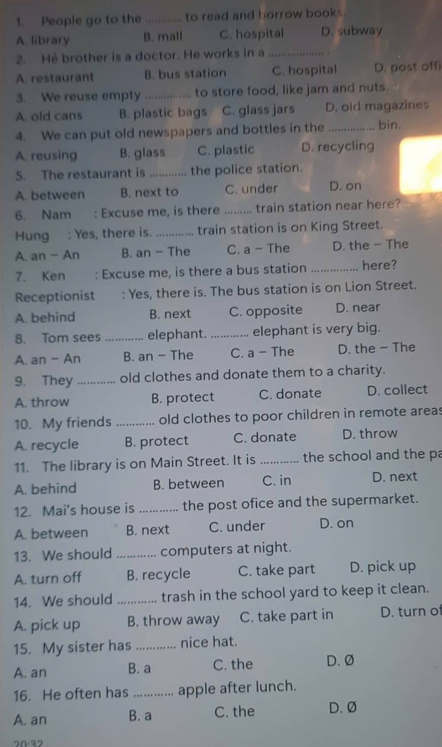 People go to the .. to read and borrow books.
A. library B. mall C. hospital D. subway
2. He brother is a doctor. He works in a_
. .
A. restaurant B. bus station C. hospital D. post offi
3. We reuse empty _to store food, like jam and nuts.
A. old cans B. plastic bags C. glass jars D. old magazines
4. We can put old newspapers and bottles in the _bin.
A. reusing B. glass C. plastic D. recycling
5. The restaurant is _the police station.
A. between B. next to C. under D. on
6. Nam : Excuse me, is there _train station near here?
Hung : Yes, there is._ train station is on King Street.
A. an - An B. an - The C. a - The D. the - The
7. Ken : Excuse me, is there a bus station _here?
Receptionist : Yes, there is. The bus station is on Lion Street.
A. behind B. next C. opposite D. near
8. Tom sees _elephant. _elephant is very big.
A. an - An B. an - The C. a - The D. the - The
9. They _old clothes and donate them to a charity.
A. throw B. protect C. donate D. collect
10. My friends _old clothes to poor children in remote areas
A. recycle B. protect C. donate D. throw
11. The library is on Main Street. It is _the school and the pa
A. behind B. between C. in
D. next
12. Mai’s house is _the post ofice and the supermarket.
A. between B. next C. under
D. on
13. We should _computers at night.
A. turn off B. recycle C. take part D. pick up
14. We should _trash in the school yard to keep it clean.
A. pick up B. throw away C. take part in D. turn of
15. My sister has _nice hat.
A. an B. a C. the
D. Ø
16. He often has _apple after lunch.
A. an B. a
C. the D. Ø