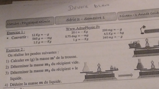 Matière : Physique chimie Série 2 - Semestre 1 Niveau : 1 Année Collè 
Exercice 1 : Www.AdrarPhysic.Fr
200mg=·s g
20t=·s Kg 4.5Kg=·s hg AdrarPhy 
Convertir : 12Kg=·s g 0.75dag=·s mg 340mg=·s g
560g=·s mg 1g=·s Kg
1.2g=·s Kg
Exercice 2 : 
On réalise les pesées suivantes : 
1) Calculer en (g) la masse m^5 de la trousse. 
2) Déterminer la masse m_1 du récipient vide. 
3) Déterminer la masse m_2 du récipient + le 
liquide. 
4) Déduire la masse m du liquide.