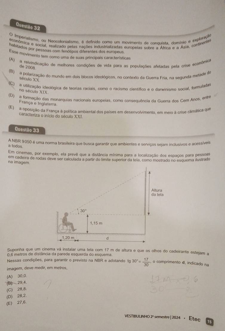 Imperialismo, ou Neocolonialismo, é definido como um movimento de conquista, domínio e exploração
econômnica e social, realizado pelas nações industrializadas europeias sobre a África e a Ásia, continentes
habitados por pessoas com fenólipos diferentes dos europeus
Esse movimento tem como uma de suas princípais características
(A) a reivindicação de melhores condições de vida para as populações afetadas pela crise econômica
de 2008.
(B) a polarização do mundo em dois blocos ideológicos, no contexto da Guerra Fria, na segunda metade do
século XX.
(C) a utilização ideológica de teorias raciais, como o racismo científico e o darwinismo social, formuladas
no século XIX.
(D) a formação das monarquias nacionais europeias, como consequência da Guerra dos Cern Anos, entre
França e Inglaterra
(E) a oposição da França à política ambiental dos países em desenvolvimento, em meio à crise climática que
caracteriza o início do século XXI.
Questão 33
A NBR 9050 é uma norma brasileira que busca garantir que ambientes e serviços sejam inclusivos e acessíveis
a todos.
Em cinemas, por exemplo, ela prevê que a distância mínima para a localização dos espaços para pessoas
em cadeira de rodas deve ser calculada a partir do limite superior da tela, como mostrado no esquema ilustrado
na imagem.
Suponha que um cinema vá instalar uma tela com 17 m de altura e que os olhos do cadeirante estejam a
0,6 metros de distância da parede esquerda do esquema.
Nessas condições, para garantir o previsto na NBR e adotando tg 30°= 17/30  , o comprimento d, indicado na
imagem, deve medir, em metros,
(A) 30,0.
(B) 29,4.
(C) 28,8:
(D) 28,2.
(E) 27,6.
VESTIBULINHO 2º semestre | 2024 • Etec 15
