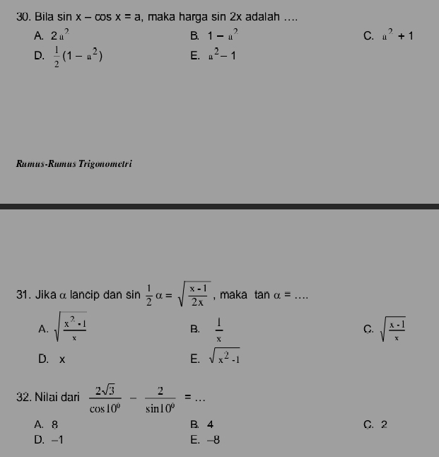 Bila sin x-cos x=a , maka harga sin 2x adalah ....
A. 2u^2 B. 1-a^2 C. a^2+1
D.  1/2 (1-a^2)
E. a^2-1
Rumus-Rumus Trigonometri
31. Jika α lancip dan sin  1/2 alpha =sqrt(frac x-1)2x , maka tan alpha = _
A. sqrt(frac x^2-1)x  1/x  sqrt(frac x-1)x
B.
C.
D. x E. sqrt(x^2-1)
32. Nilai dari  2sqrt(3)/cos 10° - 2/sin 10° =... _
A. 8 B. 4 C. 2
D. -1 E. -8