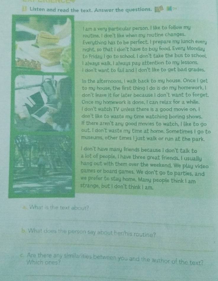 Listen and read the text. Answer the questions.
I am a very particular person. I like to follow my
routine. I don't like when my routine changes.
Everything has to be perfect. I prepare my lunch every
night, so that I don't have to buy food. Every Monday
to Friday I go to school. I don't take the bus to school,
I always walk. I always pay attention to my lessons.
I don't want to fail and I don't like to get bad grades.
In the afternoons, I walk back to my house. Once I get
to my house, the first thing I do is do my homework. I
don't leave it for later because I don't want to forget.
Once my homework is done, I can relax for a while.
I don't watch TV unless there is a good movie on. I
don't like to waste my time watching boring shows.
If there aren't any good movies to watch, I like to go
out. I don't waste my time at home. Sometimes I go to
museums, other times I just walk or run at the park.
I don't have many friends because I don't talk to
a lot of people, I have three great friends. I usually
hang out with them over the weekend. We play video
games or board games. We don't go to parties, and
we prefer to stay home. Many people think I am
strange, but I don't think I am.
a. What is the text about?
_
5. What does the person say about her/his routine?
_
c. Are there any similarities between you and the author of the text?
Which ones?
_