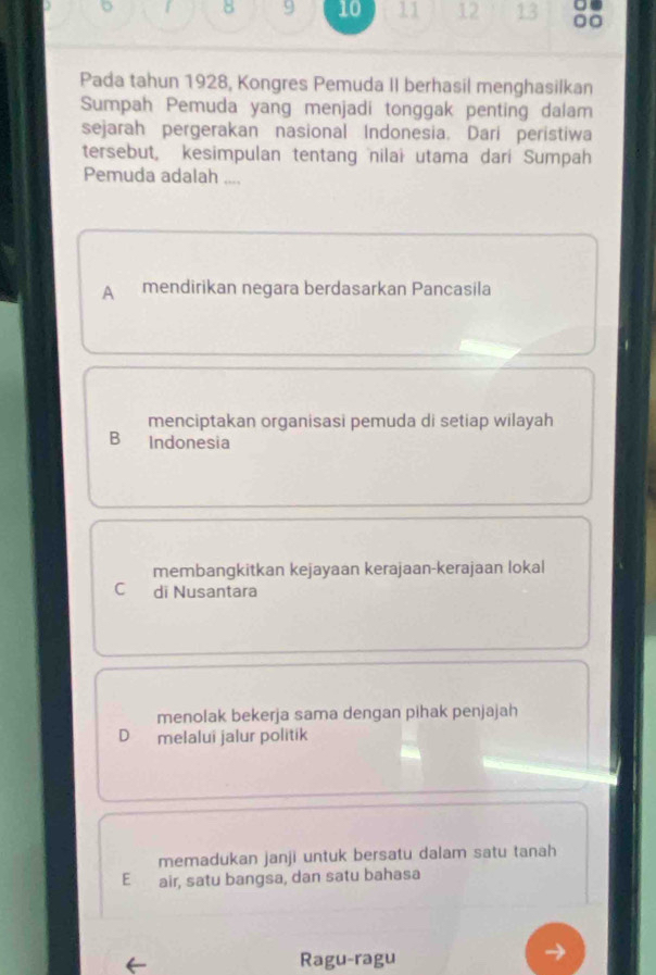 8 9 10 11 12 13
Pada tahun 1928, Kongres Pemuda II berhasil menghasilkan
Sumpah Pemuda yang menjadi tonggak penting dalam
sejarah pergerakan nasional Indonesia. Dari peristiwa
tersebut, kesimpulan tentang nilai utama dari Sumpah
Pemuda adalah ....
A mendirikan negara berdasarkan Pancasila

menciptakan organisasi pemuda di setiap wilayah
B Indonesia
membangkitkan kejayaan kerajaan-kerajaan lokal
C di Nusantara
menolak bekerja sama dengan pihak penjajah
D melalui jalur politik
memadukan janji untuk bersatu dalam satu tanah
E air, satu bangsa, dan satu bahasa
Ragu-ragu