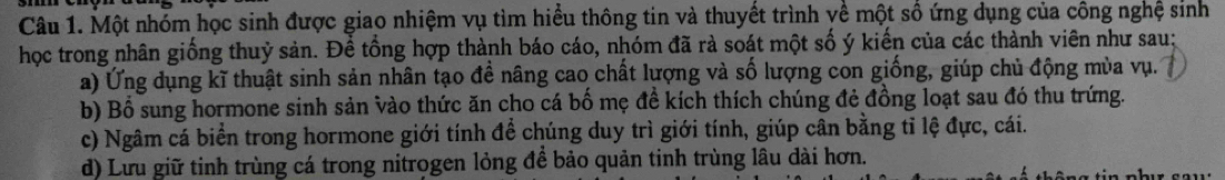 Một nhóm học sinh được giao nhiệm vụ tìm hiểu thông tin và thuyết trình về một số ứng dụng của công nghệ sinh
học trong nhân giống thuỷ sản. Để tổng hợp thành báo cáo, nhóm đã rà soát một số ý kiến của các thành viên như sau:
a) Ứng dụng kĩ thuật sinh sản nhân tạo đề nâng cao chất lượng và số lượng con giống, giúp chủ động mùa vụ.
b) Bổ sung hormone sinh sản vào thức ăn cho cá bố mẹ đề kích thích chúng đẻ đồng loạt sau đó thu trứng.
c) Ngâm cá biển trong hormone giới tính đề chúng duy trì giới tính, giúp cân bằng tỉ lệ đực, cái.
d) Lưu giữ tinh trùng cá trong nitrogen lỏng để bảo quản tinh trùng lâu dài hơn.